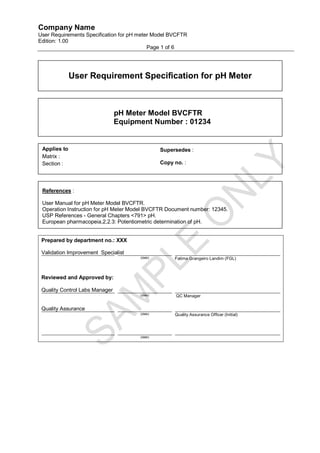Company Name
User Requirements Specification for pH meter Model BVCFTR
Edition: 1.00
                                           Page 1 of 6




              User Requirement Specification for pH Meter



                                pH Meter Model BVCFTR
                                Equipment Number : 01234


 Applies to                                     Supersedes :
 Matrix :
 Section :                                      Copy no. :




 References :

 User Manual for pH Meter Model BVCFTR.
 Operation Instruction for pH Meter Model BVCFTR Document number: 12345.
 USP References - General Chapters <791> pH.
 European pharmacopeia,2,2.3: Potentiometric determination of pH.


 Prepared by department no.: XXX

 Validation Improvement Specialist
                                       (date)        Fatima Grangeiro Landim (FGL)



 Reviewed and Approved by:

 Quality Control Labs Manager
                                       (date)         QC Manager


 Quality Assurance
                                       (date)        Quality Assurance Officer (Initial)




                                       (date)
 