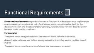 Functional Requirements 📗
Functionalrequirements are product featuresor functionsthat developers must implement to
enable users to accomplish their tasks.So, it’s important to make them clear both for the
development team and the stakeholders.Generally,functional requirementsdescribe system
behavior under specific conditions.
For example:
The system sends an approval request after the user enters personal information.
A search feature allows a user to hunt among various invoicesif they want to credit an issued
invoice.
The system sends a confirmationemail when a new user accountis created.
 