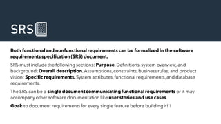 SRS📗
Both functionaland nonfunctionalrequirements can be formalized in the software
requirements specification(SRS) document.
SRS must includethe following sections: Purpose.Definitions,system overview, and
background; Overall description.Assumptions,constraints,business rules, and product
vision; Specific requirements. System attributes,functional requirements,and database
requirements.
The SRS can be a single documentcommunicatingfunctionalrequirements or it may
accompany other software documentation like user stories and use cases.
Goal: to document requirementsfor every single feature before buildingit!!!
 