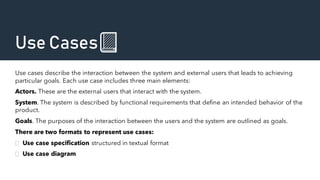 Use Cases📗
Use cases describe the interaction between the system and external users that leads to achieving
particular goals. Each use case includes three main elements:
Actors. These are the external users that interact with the system.
System. The system is described by functional requirements that define an intended behavior of the
product.
Goals. The purposes of the interaction between the users and the system are outlined as goals.
There are two formats to represent use cases:
 Use case specification structured in textual format
 Use case diagram
 