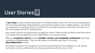 User Stories📗
A user story is a documented description of a software feature seen from the end-user perspective.
The user story describes what exactly the user wants the system to do. In Agile projects, user stories
are organized in a backlog, which is an ordered list of product functions. Currently, user stories are
the most popular format for backlog items.
User stories must be accompanied by acceptance criteria. These are the conditions that the product
must satisfy to be accepted by a user, stakeholders, or a product owner.
Effective acceptance criteria must be testable, concise, and completely understood by all team
members and stakeholders. They can be written as checklists, plain text, or by using
Given/When/Then format.
Contrary to a popular misconception, functional requirements are not analogous to user stories,
but stories can be a useful tool for deriving requirements with the user in mind.
 