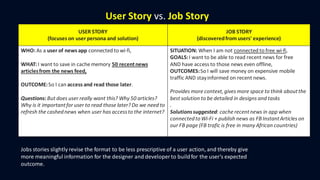 User Story vs. Job Story
USER STORY
(focuses on user persona and solution)
JOB STORY
(discoveredfrom users' experience)
WHO: As a user of news app connected to wi-fi,
WHAT: I want to save in cache memory 50 recentnews
articlesfrom the news feed,
OUTCOME:So I can access and read those later.
Questions: But does user really want this? Why 50 articles?
Why is it importantfor user to read those later?Do we need to
refresh the cashednews when user has accessto the internet?
SITUATION: When I am not connected to free wi-fi,
GOALS:I want to be able to read recent news for free
AND have access to those news even offline,
OUTCOMES:So I will save money on expensive mobile
traffic AND stayinformed on recent news.
Provides more context,gives more space to think aboutthe
best solution to be detailed in designs and tasks
.
Solutionssuggested: cache recentnews in app when
connectedtoWi-Fi + publish news as FBInstantArticles on
our FB page (FB trafic is free in many African countries)
Jobs stories slightly revise the format to be less prescriptive of a user action, and thereby give
more meaningful information for the designer and developer to buildfor the user’s expected
outcome.
 