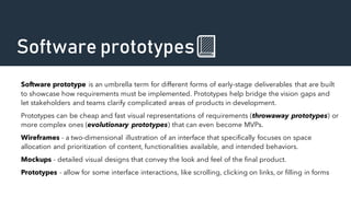 Software prototypes📗
Software prototype is an umbrella term for different forms of early-stage deliverables that are built
to showcase how requirements must be implemented. Prototypes help bridge the vision gaps and
let stakeholders and teams clarify complicated areas of products in development.
Prototypes can be cheap and fast visual representations of requirements (throwaway prototypes) or
more complex ones (evolutionary prototypes) that can even become MVPs.
Wireframes - a two-dimensional illustration of an interface that specifically focuses on space
allocation and prioritization of content, functionalities available, and intended behaviors.
Mockups - detailed visual designs that convey the look and feel of the final product.
Prototypes - allow for some interface interactions, like scrolling, clicking on links, or filling in forms
 