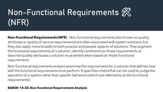 Non-Functional Requirements 🛠️
(NFR)
Non-FunctionalRequirements(NFR) - Non-functional requirements(also known as quality
attributesor quality of service requirements)are often associated with system solutions,but
they also apply more broadly to both process and people aspects of solutions.They augment
the functional requirementsof a solution,identify constraintson those requirements,or
describe quality attributesa solution must exhibit when based on those functional
requirements.
Non-functional requirementsanalysis examines the requirementsfor a solution that defines how
well the functional requirementsmust perform. It specifies criteriathat can be used to judge the
operation of a system rather than specific behaviors (which are referred to as the functional
requirements).
BABOK 10.30.Non-Functional Requirements Analysis
 