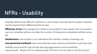 NFRs - Usability
Usability defines how difficult it will be for a user to learn and operate the system. Usability
can be assessed from different points of view:
Efficiency of use: the average time it takes to accomplish a user’s goals, how many tasks a
user can complete without any help, the number of transactions completed without errors,
etc.
Intuitiveness: how simple it is to understand the interface, buttons, headings, etc.
Low perceived workload: how many attempts users need to accomplish a particular task.
Usability requirements may include also language barriers and accessibility
requirements: People with no understanding of French must be able to use the product.
 