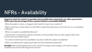 NFRs - Availability
Degree to which the solution is operable and accessiblewhen required for use, often expressed as
100% minus the percentage of time a system/solution is unavailable (BABOK).
- When the system is down, or sluggish, what does this mean to our customer?
- When a user has an active session, and the DB or application goes down, how is the user or our reputation
is affected?
- What is our system unavailability tolerance?
- Is this function critical to the customer, business, or technical team? Do any other systems rely on this
function/service/module output?
- If a certain module becomes unavailable, how does it affect the system's availability?
- What is our tolerance for system goes down for the scheduled maintenance?
Example: New module deployment mustn’t impact front page, product pages, and check out pages
availability and mustn’t take longer than one hour.
 