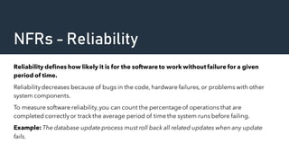 NFRs - Reliability
Reliability defines how likely it is for the softwareto work withoutfailure for a given
period of time.
Reliabilitydecreases because of bugs in the code, hardware failures,or problems with other
system components.
To measure software reliability,you can count the percentage of operations that are
completed correctlyor track the average period of time the system runs before failing.
Example: The database update process must roll back all related updates when any update
fails.
 