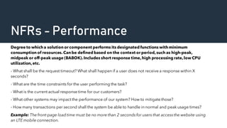 NFRs - Performance
Degree to which a solution or component performs its designated functions with minimum
consumption of resources. Can be defined based on the context or period,such as high-peak,
midpeak or off-peak usage (BABOK).Includes short response time,high processing rate,low CPU
utilization,etc.
- What shall be the request timeout? What shall happen if a user does not receive a response within X
seconds?
- What are the time constraints for the user performing the task?
- What is the current actual response time for our customers?
- What other systems may impact the performance of our system? How to mitigate those?
- How many transactions per second shall the system be able to handle in normal and peak usage times?
Example: The front-page load time must be no more than 2 seconds for users that access the website using
an LTE mobile connection.
 