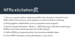 NFRs elicitation🛠️
1. Do your research before addressing NFRs, Plan elicitation ahead to frame
NFRs well for the business, send questions in advance before meetings.
2. Bring together stakeholders (such as operations and support).
3. Scenario based elicitation: What if..., GWT technique, Drill down techniques
(5Whys, root cause, decomposing into smaller pieces).
4. Define NFRs by interpreting them into business relatable ideas.
5. Find a NFRs champion among developers in your team.
 