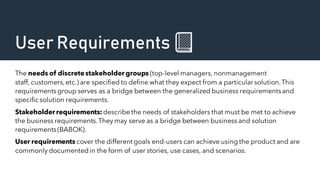 User Requirements 📗
The needs of discretestakeholder groups (top-level managers, nonmanagement
staff, customers,etc.) are specified to define what they expect from a particular solution.This
requirements group serves as a bridge between the generalized business requirementsand
specific solution requirements.
Stakeholder requirements: describe the needs of stakeholders that must be met to achieve
the business requirements.They may serve as a bridge between business and solution
requirements(BABOK).
User requirements cover the different goals end-users can achieve using the product and are
commonly documentedin the form of user stories, use cases, and scenarios.
 