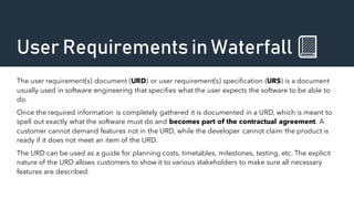 User Requirements in Waterfall 📗
The user requirement(s) document (URD) or user requirement(s) specification (URS) is a document
usually used in software engineering that specifies what the user expects the software to be able to
do.
Once the required information is completely gathered it is documented in a URD, which is meant to
spell out exactly what the software must do and becomes part of the contractual agreement. A
customer cannot demand features not in the URD, while the developer cannot claim the product is
ready if it does not meet an item of the URD.
The URD can be used as a guide for planning costs, timetables, milestones, testing, etc. The explicit
nature of the URD allows customers to show it to various stakeholders to make sure all necessary
features are described.
 