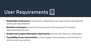 User Requirements 📗
• Stakeholder involvement is essential for validating the user requirements.Are these the
correct user requirements?
• Elicitation techniquesenables the discovery and understandingof the needed
requirementsby the users.
• Analyze and comparealternative requirementsand their cost impacts on the project.
• Traceabilityof user requirements is critical.Support documentation,and link those to
solution-level requirements.
 