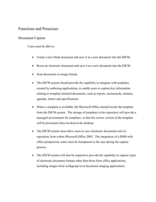Functions and Processes

Document Capture

     Users must be able to:


        •   Create a new blank document and save it as a new document into the IDCM.

        •   Reuse an electronic document and save it as a new document into the IDCM.

        •   Scan documents to image format.

        •   The IDCM system should provide the capability to integrate with templates
            created by authoring applications, to enable users to capture key information
            relating to template-initiated documents, such as reports, memoranda, minutes,
            agendas, letters and specifications.

        •   Where a template is available, the Microsoft Office should invoke the template
            from the IDCM system. The storage of templates in the repository will provide a
            managed environment for templates, so that the correct version of the template
            will be presented when invoked at the desktop.

        •   The IDCM system must allow users to save electronic documents into its
            repository from within Microsoft Office 2003. The integration of a DMS with
            office productivity suites must be transparent to the user during the capture
            process.

        •   The IDCM system will also be required to provide the capability to capture types
            of electronic document formats other than those from office applications,
            including images from workgroup level document imaging applications.
 