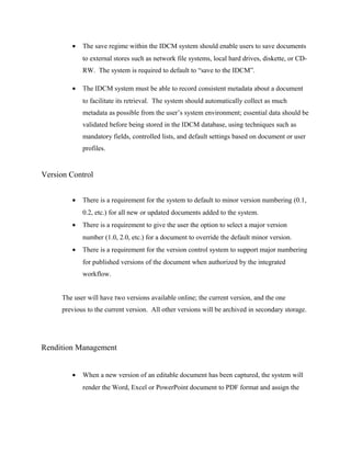 •   The save regime within the IDCM system should enable users to save documents
            to external stores such as network file systems, local hard drives, diskette, or CD-
            RW. The system is required to default to “save to the IDCM”.

        •   The IDCM system must be able to record consistent metadata about a document
            to facilitate its retrieval. The system should automatically collect as much
            metadata as possible from the user’s system environment; essential data should be
            validated before being stored in the IDCM database, using techniques such as
            mandatory fields, controlled lists, and default settings based on document or user
            profiles.


Version Control


        •   There is a requirement for the system to default to minor version numbering (0.1,
            0.2, etc.) for all new or updated documents added to the system.
        •   There is a requirement to give the user the option to select a major version
            number (1.0, 2.0, etc.) for a document to override the default minor version.
        •   There is a requirement for the version control system to support major numbering
            for published versions of the document when authorized by the integrated
            workflow.


     The user will have two versions available online; the current version, and the one
     previous to the current version. All other versions will be archived in secondary storage.




Rendition Management


        •   When a new version of an editable document has been captured, the system will
            render the Word, Excel or PowerPoint document to PDF format and assign the
 