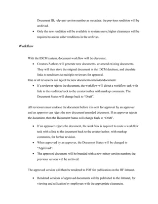 Document ID, relevant version number as metadata: the previous rendition will be
            archived.
        •   Only the new rendition will be available to system users; higher clearances will be
            required to access older renditions in the archives.


Workflow


     With the IDCM system, document workflow will be electronic.
        •   Creators/Authors will generate new documents, or amend existing documents.
            They will then store the original document in the IDCM database, and circulate
            links to renditions to multiple reviewers for approval.
     One or all reviewers can reject the new documents/amended document.
        •   If a reviewer rejects the document, the workflow will direct a workflow task with
            link to the rendition back to the creator/author with markup comments. The
            Document Status will change back to “Draft”.


     All reviewers must endorse the document before it is sent for approval by an approver
     and an approver can reject the new document/amended document. If an approver rejects
     the document, then the Document Status will change back to “Draft”.

        •   If an approver rejects the document, the workflow is required to route a workflow
            task with a link to the document back to the creator/author, with markup
            comments, for further revision.
        •   When approved by an approver, the Document Status will be changed to
            “Approved”.
        •   The approved document will be branded with a new minor version number; the
            previous version will be archived.


     The approved version will then be rendered to PDF for publication on the HF Intranet.

        •   Rendered versions of approved documents will be published to the Intranet, for
            viewing and utilization by employees with the appropriate clearances.
 