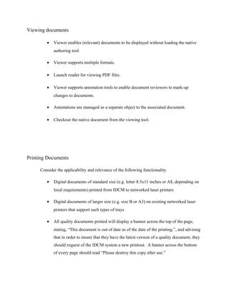 Viewing documents

        •   Viewer enables (relevant) documents to be displayed without loading the native
            authoring tool

        •   Viewer supports multiple formats.

        •   Launch reader for viewing PDF files.

        •   Viewer supports annotation tools to enable document reviewers to mark-up
            changes to documents.

        •   Annotations are managed as a separate object to the associated document.

        •   Checkout the native document from the viewing tool.




Printing Documents

     Consider the applicability and relevance of the following functionality

        •   Digital documents of standard size (e.g. letter 8.5x11 inches or A$, depending on
            local requirements) printed from IDCM to networked laser printers

        •   Digital documents of larger size (e.g. size B or A3) on existing networked laser
            printers that support such types of trays

        •   All quality documents printed will display a banner across the top of the page,
            stating, “This document is out of date as of the date of the printing.”, and advising
            that in order to insure that they have the latest version of a quality document, they
            should request of the IDCM system a new printout. A banner across the bottom
            of every page should read “Please destroy this copy after use.”
 