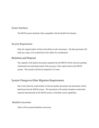 System Interfaces

      The IDCM system should be fully compatible with the Health First Intranet.




Security Requirements

      Only the original author will have the ability to edit a document. All other personnel will
      mark up a copy, to be routed back to the author for consideration.

Retention and Disposal
      The originals of all quality documents migrated into the IDCM will be archived, pending
      confirmation by trained personnel of the accuracy of the copies found in the IDCM
      system. The records will then be retained for 10 years.




System Changeover/Data Migration Requirements

      Due to the relatively small number of relevant quality documents, the documents will be
      hand keyed into the IDCM system. The documents will include metadata to match that
      captured automatically by the IDCM system, to facilitate search capabilities.




Backfile Conversion

      There will be minimal Backfile conversion.
 