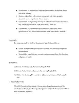 •    Requirements for registration of hardcopy documents that the business deems
             relevant to maintain.
        •    Business stakeholders will nominate representatives to clean up quality
             documents prior to migration to the new system.
        •    Requirements for engineering drawings are not included in this specification as
             they were excluded from the scope of this project in the PID.

        •    Requirements for corporate policy documents are not included in this
             specification as they were excluded from the scope of this project in the PID.




Approach
     The project approach for this User Requirements Specification will be to:


        •    Review the approved Project Initiation Document and Feasibility Study report
             documentation.
        •    Meet with key stakeholders to ascertain requirements specific to their functions
             and perceived needs.


References

     Doll, Linda. Feasibility Study. Version 1.0, May 28, 2008.

     Doll, Linda. Project Initiation Document. Version 1.0, May 5, 2008.

     Health First Manufacturing Division. Terms of Requirement. Version 1.0, January 7,
        2008.

Acknowledgements

     DR & CM Consulting International wishes to acknowledge the cooperation of the
     stakeholders of HFMD; their honesty and cooperation have made these recommendations
     more accurate and responsive.
 