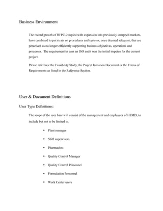 Business Environment

      The record growth of HFPC, coupled with expansion into previously untapped markets,
      have combined to put strain on procedures and systems, once deemed adequate, that are
      perceived as no longer efficiently supporting business objectives, operations and
      processes. The requirement to pass an ISO audit was the initial impetus for the current
      project.

      Please reference the Feasibility Study, the Project Initiation Document or the Terms of
      Requirements as listed in the Reference Section.




User & Document Definitions

User Type Definitions:

      The scope of the user base will consist of the management and employees of HFMD, to
      include but not to be limited to:

                    Plant manager

                    Shift supervisors

                    Pharmacists

                    Quality Control Manager

                    Quality Control Personnel

                    Formulation Personnel

                    Work Center users
 