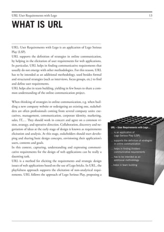 13
URL: User Requirements with Lego is an application of Lego Serious
Play (LSP).
URL supports the definition of strategies in online communication,
by helping in the elicitation of user requirements for web applications.
In particular, URL helps in finding communicative requirements that
usually do not emerge with other methodologies. For this reason, URL
has to be intended as an additional methodology, used besides formal
and structured strategies (such as interviews, focus groups, etc.) to find
and define user requirements.
URL helps also in team building, yielding in few hours to share a com-
mon understanding of the online communication project.
When thinking of strategies in online communication, e.g. when buil-
ding a new company website or redesigning an existing one, stakehol-
ders are often professionals coming from several company units: exe-
cutives, management, communication, corporate identity, marketing,
sales, IT,… They should work in concert and agree on a common vi-
sion, strategy, and operative direction. Collaboration, discovery and ne-
gotiation of ideas at the early stage of design is known as requirements
elicitation and analysis. At this stage, stakeholders should start develo-
ping and sharing basic design concepts, envisioning their application’s
users, contents and goals.
In this context, capturing, understanding and expressing communi-
cative requirements for the design of web applications can be really a
daunting task.
URL is a method for eliciting the requirements and strategic design
issues of web applications based on the use of Lego bricks. In URL, the
playfulness approach supports the elicitation of non-analytical requi-
rements. URL follows the approach of Lego Serious Play, proposing a
What is URL
URL User Requirements with Lego
URL – User Requirements with Lego…
…	is an application of
	 Lego Serious Play (LSP)
…	supports the definition of strategies
	 in online communication
…	helps in finding (hidden)
	 communicative requirements
…	has to be intended as an
	 additional methodology
…helps in team building
 