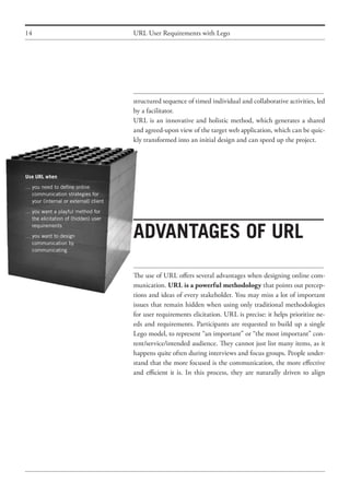 14
Use URL when
…	you need to define online
	 communication strategies for
	 your (internal or external) client
…	you want a playful method for
	 the elicitation of (hidden) user
	 requirements
…	you want to design
	 communication by
	 communicating
URL User Requirements with Lego
structured sequence of timed individual and collaborative activities, led
by a facilitator.
URL is an innovative and holistic method, which generates a shared
and agreed-upon view of the target web application, which can be quic-
kly transformed into an initial design and can speed up the project.
Advantages of URL
The use of URL offers several advantages when designing online com-
munication. URL is a powerful methodology that points out percep-
tions and ideas of every stakeholder. You may miss a lot of important
issues that remain hidden when using only traditional methodologies
for user requirements elicitation. URL is precise: it helps prioritize ne-
eds and requirements. Participants are requested to build up a single
Lego model, to represent “an important” or “the most important” con-
tent/service/intended audience. They cannot just list many items, as it
happens quite often during interviews and focus groups. People under-
stand that the more focused is the communication, the more effective
and efficient it is. In this process, they are naturally driven to align
 