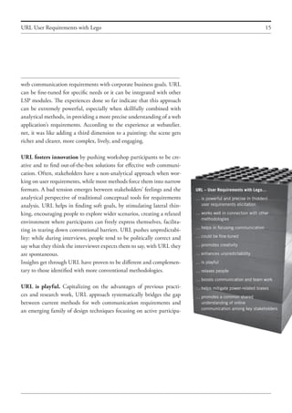 15URL User Requirements with Lego
URL – User Requirements with Lego…
…	is powerful and precise in (hidden)
	 user requirements elicitation
…	works well in connection with other
	 methodologies
…	helps in focusing communication
…	could be fine-tuned
…	promotes creativity
…	enhances unpredictability
…	is playful
…	relaxes people
…	boosts communication and team work
…	helps mitigate power-related biases
…	promotes a common shared
	 understanding of online
	 communication among key stakeholders
web communication requirements with corporate business goals. URL
can be fine-tuned for specific needs or it can be integrated with other
LSP modules. The experiences done so far indicate that this approach
can be extremely powerful, especially when skillfully combined with
analytical methods, in providing a more precise understanding of a web
application’s requirements. According to the experience at webatelier.
net, it was like adding a third dimension to a painting: the scene gets
richer and clearer, more complex, lively, and engaging.
URL fosters innovation by pushing workshop participants to be cre-
ative and to find out-of-the-box solutions for effective web communi-
cation. Often, stakeholders have a non-analytical approach when wor-
king on user requirements, while most methods force them into narrow
formats. A bad tension emerges between stakeholders’ feelings and the
analytical perspective of traditional conceptual tools for requirements
analysis. URL helps in finding soft goals, by stimulating lateral thin-
king, encouraging people to explore wider scenarios, creating a relaxed
environment where participants can freely express themselves, facilita-
ting in tearing down conventional barriers. URL pushes unpredictabi-
lity: while during interviews, people tend to be politically correct and
say what they think the interviewer expects them to say, with URL they
are spontaneous.
Insights get through URL have proven to be different and complemen-
tary to those identified with more conventional methodologies.
URL is playful. Capitalizing on the advantages of previous practi-
ces and research work, URL approach systematically bridges the gap
between current methods for web communication requirements and
an emerging family of design techniques focusing on active participa-
 