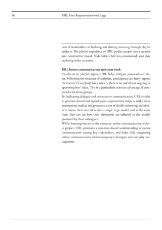 16 URL User Requirements with Lego
tion of stakeholders in building and sharing meaning through playful
artifacts. The playful experience of URL pushes people into a creative
and constructive mood. Stakeholders feel less constrained, and dare
exploring wider scenarios.
URL boosts communication and team work
Thanks to its playful aspect, URL helps mitigate power-related bia-
ses. Following the structure of activities, participants can freely express
themselves (“everybody has a voice”): there is no risk of just copying or
approving boss’ ideas. This is a particularly relevant advantage, if com-
pared with focus groups.
By facilitating dialogue and constructive communication, URL enables
to generate shared and agreed-upon requirements, helps to make silent
assumptions explicit and promotes a sort of double mirroring: stakehol-
ders mirror their own ideas into a single Lego model, and at the same
time, they can see how their viewpoints are reflected in the models
produced by their colleagues.
While fostering buy-in to the company online communication websi-
te project, URL promotes a common shared understanding of online
communication among key stakeholders, and helps fully integrating
online communication within company’s strategies and everyday ma-
nagement.
 