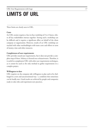 17
Three limits are clearly seen in URL.
Costs
An URL session requires a face-to-face workshop of 3 to 4 hours, whe-
re all key stakeholders interact together. Setting such a workshop can
be difficult and it requires a significant effort on behalf of the client
company or organization. However, results of an URL workshop are
reached with other methodologies with more costs and efforts in term
of money, time and other resources.
Completeness of user requirements
URL provides sound user requirements, but it does not provide a com-
plete map of them. Saliency is favored over exhaustiveness. Therefore, it
is useful to complement URL with other user requirements techniques,
as it cannot be used as the only method to gather requirements in a
complex project.
Willingness to dare
URL requires on the company side willingness to play and to be chal-
lenged in a new and unconventional way – a condition that sometimes
can be hardly met. Good results are achieved by people and companies
ready to take risks and experiment new practices.
URL User Requirements with Lego
Limits of URL
 