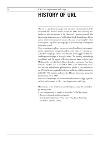 18 URL User Requirements with Lego
The use of Lego bricks as design tools for online communication at the
Università della Svizzera italiana started in 2006. The laboratory we-
batelier.net with the support of the NewMinE Lab were involved. The
background idea was the use of real bricks to think about abstract things,
such as online communication features. The need to use metaphors when
building with Lego bricks pushes people to share meanings and negotiate
a common ground.
After an exploratory phase, researchers started working with trivioqua-
drivio, a consultancy company based in Milan (Italy, www.triq.it) spe-
cialized in using Lego Serious Play. The aim was to apply the LSP me-
thodology to the design of web applications. The resulting methodology
was defined with the support of Kartha, company based in Carpi (near
Modena, Italy, www.kartha.it). The methodology was named Real Time
Web and was first used at the end of 2007. As an international acade-
mic institute, webatelier.net published first results in two conferences:
the 27th ACM international Conference on Design of Communication
(SIGDOC ‘09) and the conference for Human Computer Interaction
International, HCII 2009.
After several workshops, the latest version of the methodology is presen-
ted here and re-named as URL, User Requirements with Lego.
Many thanks to the people who contributed and tested this methodolo-
gy. Among them:
•	Lego company and its people, in particular Cecilia Weckstrom.
•	the supporting and funding companies:
	 trivioquadrivio (Leonardo Previ, Dario Villa, Paolo Antonini),
	 and Kartha (Stefano Zanoli)
History of URL
 