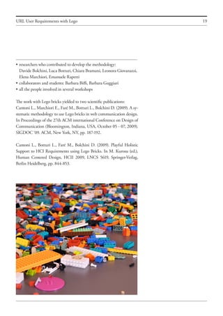 19
•	researchers who contributed to develop the methodology:
	 Davide Bolchini, Luca Botturi, Chiara Bramani, Leonora Giovanazzi,
	 Elena Marchiori, Emanuele Rapetti
•	collaborators and students: Barbara Biffi, Barbara Guggiari
•	all the people involved in several workshops
The work with Lego bricks yielded to two scientific publications:
Cantoni L., Marchiori E., Faré M., Botturi L., Bolchini D. (2009). A sy-
stematic methodology to use Lego bricks in web communication design.
In Proceedings of the 27th ACM international Conference on Design of
Communication (Bloomington, Indiana, USA, October 05 - 07, 2009).
SIGDOC ‘09. ACM, New York, NY, pp. 187-192.
Cantoni L., Botturi L., Faré M., Bolchini D. (2009). Playful Holistic
Support to HCI Requirements using Lego Bricks. In M. Kurosu (ed.),
Human Centered Design, HCII 2009, LNCS 5619, Springer-Verlag,
Berlin Heidelberg, pp. 844-853.
URL User Requirements with Lego
 