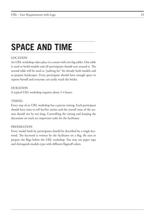23
Space and time
LOCATION
An URL workshop takes place in a room with two big tables. One table
is used to build models and all participants should seat around it. The
second table will be used as “parking lot” for already built models and
to prepare landscapes. Every participant should have enough space to
express herself and everyone can easily reach the bricks.
DURATION
A typical URL workshop requires about 3-4 hours.
TIMING
Every step of an URL workshop has a precise timing. Each participant
should have time to tell her/his stories and the overall time of the ses-
sion should not be too long. Controlling the timing and keeping the
discussion on track are important tasks for the facilitator.
PREPARATION
Every model built by participants should be described by a single key-
word. The keyword is written by the facilitator on a flag. Be sure to
prepare the flags before the URL workshop. You may use paper tape
and distinguish models type with different flagstaff colors.
URL - User Requirements with Lego
 