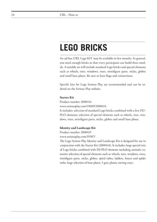 24 URL - How to
Lego bricks
An ad-hoc URL Lego KIT may be available in few months. In general,
you need enough bricks so that every participant can build three mod-
els. A suitable set will include standard Lego bricks and special elements
such as wheels, tires, windows, trees, minifigure parts, sticks, globes
and small base plates. Be sure to have flags and connections.
Specific kits for Lego Serious Play are recommended and can be or-
dered on the Serious Play website.
Starter Kit
Product number 2000414
www.seriousplay.com/19609/2000414
It includes: selection of standard Lego bricks combined with a few DU-
PLO elements; selection of special elements such as wheels, tires, win-
dows, trees, minifigure parts, sticks, globes and small base plates.
Identity and Landscape Kit
Product number 2000415
www.seriousplay.com/19587/
The Lego Serious Play Identity and Landscape Kit is designed for use in
conjunction with the Starter Kit (2000414). It includes: large special mix
of Lego bricks combined with DUPLO elements including animals; ex-
tensive selection of special elements such as wheels, tires, windows, trees,
minifigure parts, sticks, globes, spiral tubes, ladders, fences and spider
webs; large selection of base plates; 3 grey plastic sorting trays.
 
