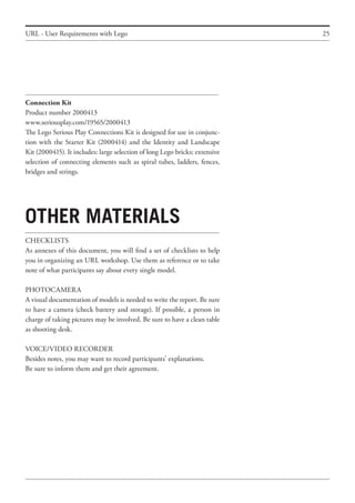 25
Connection Kit
Product number 2000413
www.seriousplay.com/19565/2000413
The Lego Serious Play Connections Kit is designed for use in conjunc-
tion with the Starter Kit (2000414) and the Identity and Landscape
Kit (2000415). It includes: large selection of long Lego bricks; extensive
selection of connecting elements such as spiral tubes, ladders, fences,
bridges and strings.
0ther materials
CHECKLISTS
As annexes of this document, you will find a set of checklists to help
you in organizing an URL workshop. Use them as reference or to take
note of what participants say about every single model.
PHOTOCAMERA
A visual documentation of models is needed to write the report. Be sure
to have a camera (check battery and storage). If possible, a person in
charge of taking pictures may be involved. Be sure to have a clean table
as shooting desk.
VOICE/VIDEO RECORDER
Besides notes, you may want to record participants’ explanations.
Be sure to inform them and get their agreement.
URL - User Requirements with Lego
 