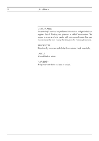 26 URL - How to
MUSIC PLAYER
The workshop’s activities are performed on a musical background which
supports lateral thinking and promotes a laid-off environment. We
suggest to create a cd or a playlist with instrumental music. You may
choose music that lasts exactly the time given for every single exercise.
STOPWATCH
Time is really important and the facilitator should check it carefully.
LABELS
A list of labels is needed.
FLIPCHART
A flipchart with sheets and pens is needed.
 