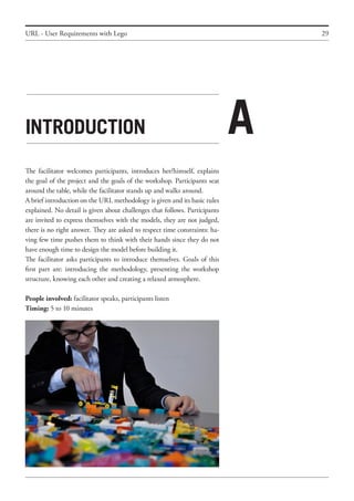 29
Introduction
The facilitator welcomes participants, introduces her/himself, explains
the goal of the project and the goals of the workshop. Participants seat
around the table, while the facilitator stands up and walks around.
A brief introduction on the URL methodology is given and its basic rules
explained. No detail is given about challenges that follows. Participants
are invited to express themselves with the models, they are not judged,
there is no right answer. They are asked to respect time constraints: ha-
ving few time pushes them to think with their hands since they do not
have enough time to design the model before building it.
The facilitator asks participants to introduce themselves. Goals of this
first part are: introducing the methodology, presenting the workshop
structure, knowing each other and creating a relaxed atmosphere.
People involved: facilitator speaks, participants listen
Timing: 5 to 10 minutes
URL - User Requirements with Lego
A
 
