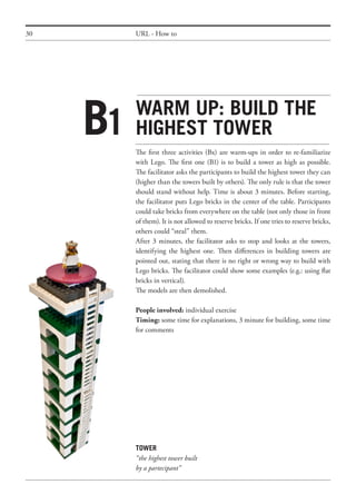 30 URL - How to
Warm up: builD the
highest tower
The first three activities (Bx) are warm-ups in order to re-familiarize
with Lego. The first one (B1) is to build a tower as high as possible.
The facilitator asks the participants to build the highest tower they can
(higher than the towers built by others). The only rule is that the tower
should stand without help. Time is about 3 minutes. Before starting,
the facilitator puts Lego bricks in the center of the table. Participants
could take bricks from everywhere on the table (not only those in front
of them). It is not allowed to reserve bricks. If one tries to reserve bricks,
others could “steal” them.
After 3 minutes, the facilitator asks to stop and looks at the towers,
identifying the highest one. Then differences in building towers are
pointed out, stating that there is no right or wrong way to build with
Lego bricks. The facilitator could show some examples (e.g.: using flat
bricks in vertical).
The models are then demolished.
People involved: individual exercise
Timing: some time for explanations, 3 minute for building, some time
for comments
B1
TOWER
“the highest tower built
by a partecipant”
 