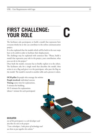 33
First challenge:
your role
The facilitator asks participants to build a model that represents how
everyone thinks he or she can contribute to the online communication
project.
It is also explained that the models which will be built in the next steps
have to be solid in order to facilitate their displacement.
The challenge may be explained with sentences like: “Please, build a
model that represents your role in the project, your contribution, what
you can do in the project.”
Once built the model, everyone has to briefly explain it to the others.
The facilitator asks for a single word that describes the model, then
writes it on a flag and gives it to the participant, who puts the flag on
the model. The model is moved to another table and a picture is taken.
OCM pillar 3: people who manage the website
People involved: individual exercise
Timing: some time for explanations,
5 minutes for building,
10-15 minutes for explanations
(about 1 minute for each participant)
URL - User Requirements with Lego
C
DEVELOPER
one of the participants is a web developer and
describes his role in the project:
“I am a developer, I take pieces of technology and
use them to put together the website.”
 
