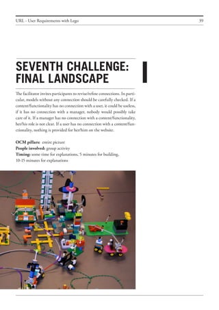 39
Seventh challenge:
final landscape
The facilitator invites participants to revise/refine connections. In parti-
cular, models without any connection should be carefully checked. If a
content/functionality has no connection with a user, it could be useless,
if it has no connection with a manager, nobody would possibly take
care of it. If a manager has no connection with a content/functionality,
her/his role is not clear. If a user has no connection with a content/fun-
ctionality, nothing is provided for her/him on the website.
OCM pillars: entire picture
People involved: group activity
Timing: some time for explanations, 5 minutes for building,
10-15 minutes for explanations
URL - User Requirements with Lego
i
 