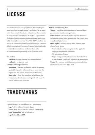 4 Legal information
This work outlines the basic principles of URL (User Require-
ments with Lego), an application of Lego Serious Play (as stated
in the Open-source / <Introduction to Lego Serious Play> available
on www.seriousplay.com/19483/HOW TO GET IT) devoted to
the design of online communication strategies and applications.
URL, formerly known as Real Time Web (RTW), has been rele-
ased by the laboratories NewMinE and webatelier.net, Università
della Svizzera italiana (University of Lugano, Switzerland) under
a Creative Commons license Attribution Share Alike:
see creativecommons.org/licenses/by-sa/3.0/ for license details.
You are free:
	 to Share – to copy, distribute and transmit the work
	 to Remix – to adapt the work
Under the following conditions:
Attribution – You must attribute the work in the manner
specified by the author or licensor (but not in any way that
suggests that they endorse you or your use of the work).
Share Alike – If you alter, transform, or build upon this
work, you may distribute the resulting work only under the
same or similar license to this one.
LICENSE
TRADEMARKS
With the understanding that:
Waiver – Any of the above conditions can be waived if you
get permission from the copyright holder.
Public Domain – Where the work or any of its elements is
in the public domain under applicable law, that status is in no
way affected by the license.
Other Rights – In no way are any of the following rights
affected by the license:
	 -	Your fair dealing or fair use rights, or other applicable
		 copyright exceptions and limitations;
	 -	The author’s moral rights;
	 -	Rights other persons may have either in the work itself or
			 in how the work is used, such as publicity or privacy rights.
Notice – For any reuse or distribution, you must make clear
to others the license terms of this work.
Lego and Serious Play are trademark by Lego company.
LegoTM
will be indicated simply as Lego;
Serious Play
TM
will be indicated simply as Serious Play;
Lego
TM
Serious Play
TM
will be indicated as
Lego Serious Play or LSP.
 