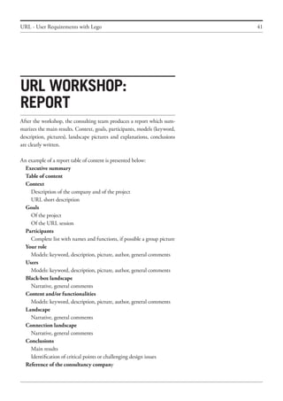 41URL - User Requirements with Lego
After the workshop, the consulting team produces a report which sum-
marizes the main results. Context, goals, participants, models (keyword,
description, pictures), landscape pictures and explanations, conclusions
are clearly written.
An example of a report table of content is presented below:
	 Executive summary
	 Table of content
	 Context
		 Description of the company and of the project
		 URL short description
	 Goals
		 Of the project
		 Of the URL session
	 Participants
		 Complete list with names and functions, if possible a group picture
	 Your role
		 Models: keyword, description, picture, author, general comments
	 Users
		 Models: keyword, description, picture, author, general comments
	 Black-box landscape
		 Narrative, general comments
	 Content and/or functionalities
		 Models: keyword, description, picture, author, general comments
	 Landscape
		 Narrative, general comments
	 Connection landscape
		 Narrative, general comments
	 Conclusions
		 Main results
		 Identification of critical points or challenging design issues
	 Reference of the consultancy company
URL workshop:
report
 
