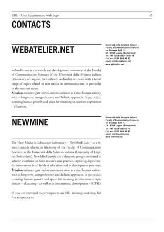 45
webatelier.net is a research and development laboratory of the Faculty
of Communication Sciences of the Università della Svizzera italiana
(University of Lugano, Switzerland). webatelier.net deals with a broad
range of topics related to new media in communication, in particolar
in the tourism sector.
Mission: to investigate online communication as a true human activity,
with a long-term, comprehensive and holistic approach. In particular,
stressing human growth and quest for meaning in touristic experiences
– eTourism.
Webatelier.net
The New Media in Education Laboratory – NewMinE Lab – is a re-
search and development laboratory of the Faculty of Communication
Sciences at the Università della Svizzera italiana (University of Luga-
no, Switzerland). NewMinE people are a dynamic group committed to
achieve excellence in both research and practice, exploring digital me-
dia innovations in all fields of education and in development processes.
Mission: to investigate online communication as a true human activity,
with a long-term, comprehensive and holistic approach. In particular,
stressing human growth and quest for meaning in educational expe-
riences – eLearning – as well as in international development – ICT4D.
If you are interested to partecipate to an URL training workshop, feel
free to contact us.
NewMine
Università della Svizzera italiana
Faculty of Communication Sciences
via Giuseppe Buffi 13
CH - 6904 Lugano (Switzerland)
Tel. +41 (0)58 666 47 88 / 49
Fax. +41 (0)58 666 46 47
email: info@webatelier.net
www.webatelier.net
Università della Svizzera italiana
Faculty of Communication Sciences
via Giuseppe Buffi 13
CH - 6904 Lugano (Switzerland)
Tel. +41 (0)58 666 46 74
Fax. +41 (0)58 666 46 47
email: info@newmine.org
www.newmine.org
Contacts
URL - User Requirements with Lego
 