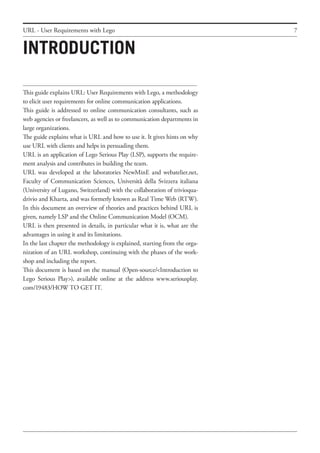 7URL - User Requirements with Lego
This guide explains URL: User Requirements with Lego, a methodology
to elicit user requirements for online communication applications.
This guide is addressed to online communication consultants, such as
web agencies or freelancers, as well as to communication departments in
large organizations.
The guide explains what is URL and how to use it. It gives hints on why
use URL with clients and helps in persuading them.
URL is an application of Lego Serious Play (LSP), supports the require-
ment analysis and contributes in building the team.
URL was developed at the laboratories NewMinE and webatelier.net,
Faculty of Communication Sciences, Università della Svizzera italiana
(University of Lugano, Switzerland) with the collaboration of trivioqua-
drivio and Kharta, and was formerly known as Real Time Web (RTW).
In this document an overview of theories and practices behind URL is
given, namely LSP and the Online Communication Model (OCM).
URL is then presented in details, in particular what it is, what are the
advantages in using it and its limitations.
In the last chapter the methodology is explained, starting from the orga-
nization of an URL workshop, continuing with the phases of the work-
shop and including the report.
This document is based on the manual (Open-source/<Introduction to
Lego Serious Play>), available online at the address www.seriousplay.
com/19483/HOW TO GET IT.
INTRODUCTION
 