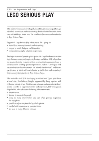 9
ThisisashortintroductiontoLegoSeriousPlay,atooldevelopedbyLego
to unlock innovation within a company. For further information about
this methodology, please read the brochure Open-source/<Introduction
to Lego Serious Play>.
In general, Lego Serious Play offers means for a group to:
•	 share ideas, assumptions and understandings
•	 engage in a rich dialogue and discussion
•	 work out meaningful solutions to problems
During a structured process, participants use Lego bricks to create mo-
dels that express their thoughts, reflections and ideas. LSP is based on
the assumption that everyone within an organization can contribute to
the discussion, and help generating solutions. In fact, “LSP begins with
the assumption that the answers are ‘already in the room’, and invites
participants to ‘think with their hands’ to build their understandings”
(Open-source/<Introduction to Lego Serious Play>).
The main idea in LSP is developing a method that “gives your brain
a hand”, i.e., that holistic thought, supported by doing together with
reflecting instead of just thinking, can enhance understanding and cre-
ativity. In order to support creativity and expression, LSP leverages on
Lego bricks, which have the following relevant features:
•	 simple to use
•	 known by most of the people
•	 come in many shapes/colors and can often provide inspiration
	 for metaphors
•	 provide ready-made powerful symbolic pieces
•	 can be built into simple or complex forms
•	 are used in many different cultures
Lego Serious Play
URL - User Requirements with Lego
 