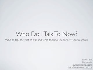 Who Do I Talk To Now?
Who to talk to, what to ask, and what tools to use for DIY user research




                                                                      Laura Klein
                                                                      @lauraklein
                                                            laura@usersknow.com
                                                       http://www.usersknow.com
 