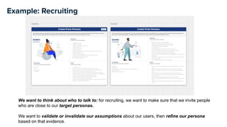 Example: Recruiting
We want to think about who to talk to: for recruiting, we want to make sure that we invite people
who are close to our target personas.
We want to validate or invalidate our assumptions about our users, then refine our persona
based on that evidence.
 