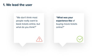 “What was your
experience like of
buying movie tickets
online?”
“We don’t think most
people really want to
book tickets online, but
what do you think?”
1. We lead the user
 