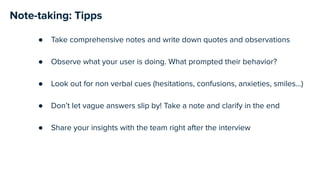 Note-taking: Tipps
● Take comprehensive notes and write down quotes and observations
● Observe what your user is doing. What prompted their behavior?
● Look out for non verbal cues (hesitations, confusions, anxieties, smiles…)
● Don’t let vague answers slip by! Take a note and clarify in the end
● Share your insights with the team right after the interview
 