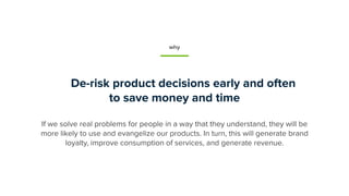 De-risk product decisions early and often
to save money and time
If we solve real problems for people in a way that they understand, they will be
more likely to use and evangelize our products. In turn, this will generate brand
loyalty, improve consumption of services, and generate revenue.
why
 