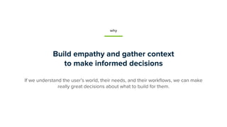 Build empathy and gather context
to make informed decisions
If we understand the user’s world, their needs, and their work...