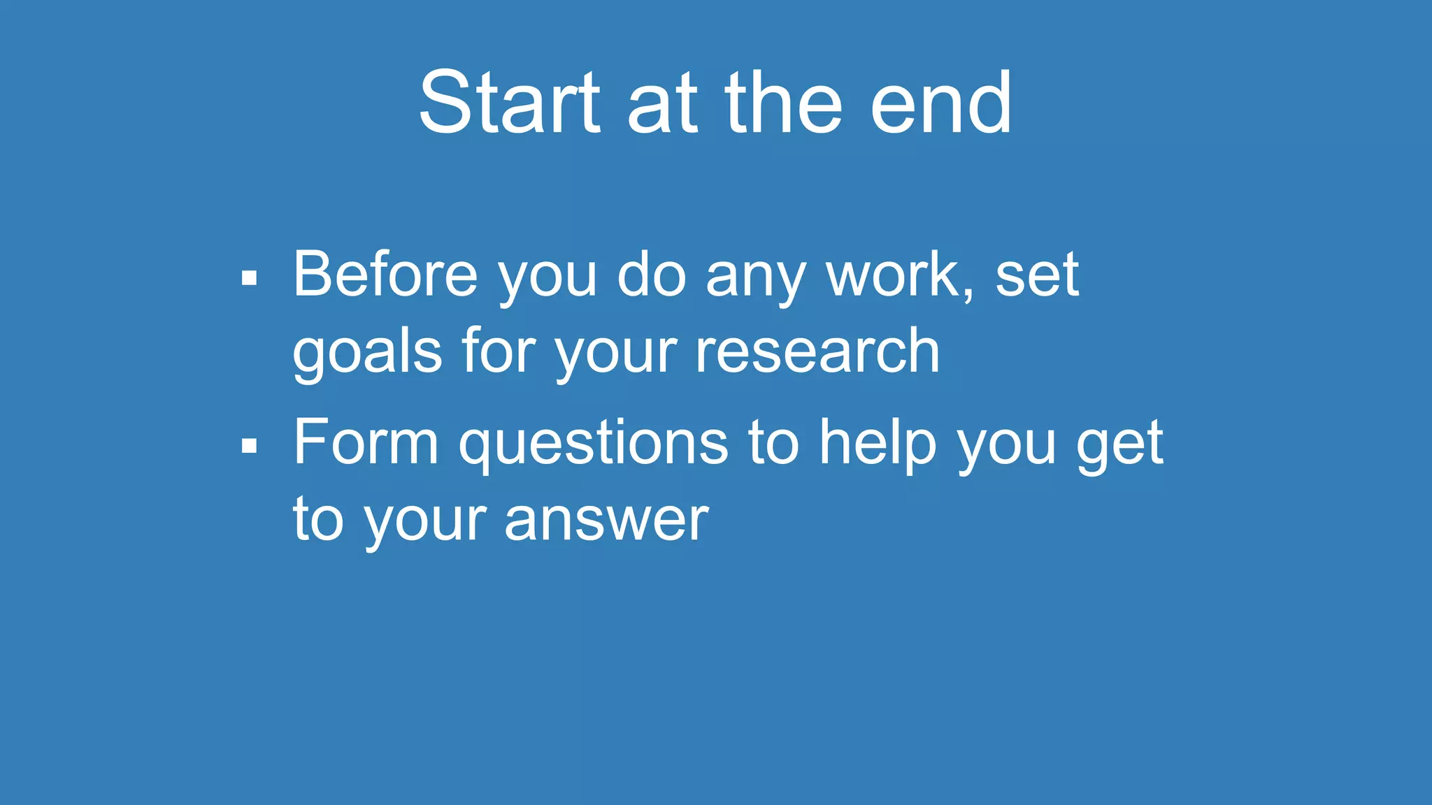 Start at the end 
 Before you do any work, set 
goals for your research 
 Form questions to help you get 
to your answer 
 